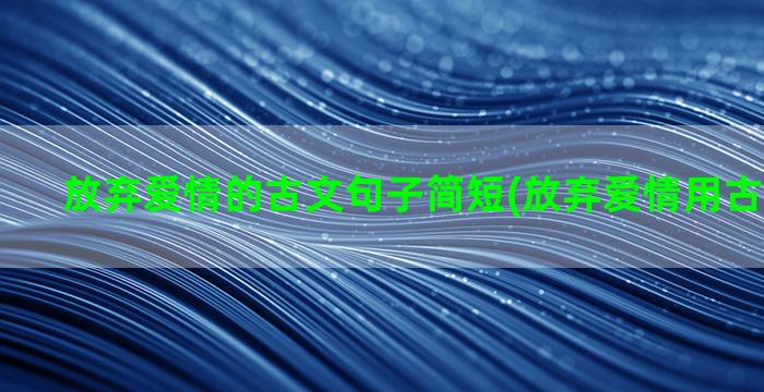 放弃爱情的古文句子简短(放弃爱情用古文怎么说)